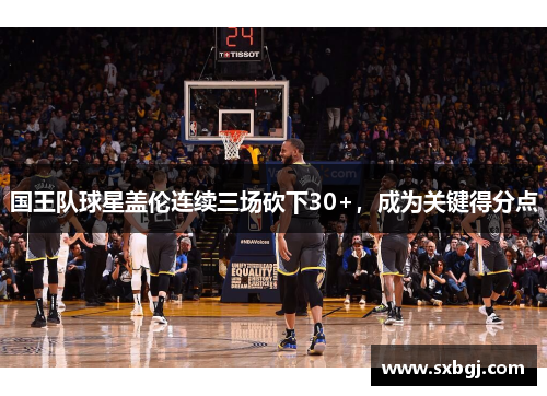 国王队球星盖伦连续三场砍下30+，成为关键得分点