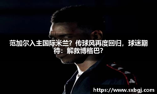 范加尔入主国际米兰？传球风再度回归，球迷期待：解救博格巴？